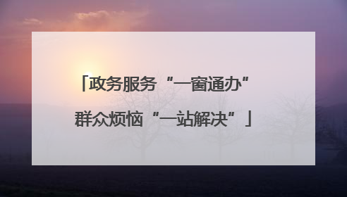 政务服务“一窗通办” 群众烦恼“一站解决”